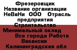 Фрезеровщик › Название организации ­ НеВаНи, ООО › Отрасль предприятия ­ Строительство › Минимальный оклад ­ 60 000 - Все города Работа » Вакансии   . Калининградская обл.,Пионерский г.